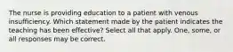 The nurse is providing education to a patient with venous insufficiency. Which statement made by the patient indicates the teaching has been effective? Select all that apply. One, some, or all responses may be correct.