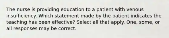 The nurse is providing education to a patient with venous insufficiency. Which statement made by the patient indicates the teaching has been effective? Select all that apply. One, some, or all responses may be correct.