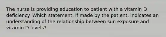 The nurse is providing education to patient with a vitamin D deficiency. Which statement, if made by the patient, indicates an understanding of the relationship between sun exposure and vitamin D levels?