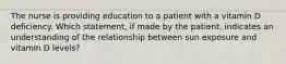 The nurse is providing education to a patient with a vitamin D deficiency. Which statement, if made by the patient, indicates an understanding of the relationship between sun exposure and vitamin D levels?