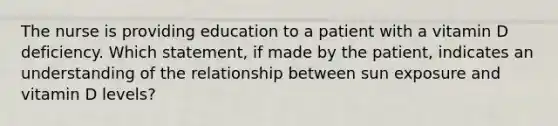 The nurse is providing education to a patient with a vitamin D deficiency. Which statement, if made by the patient, indicates an understanding of the relationship between sun exposure and vitamin D levels?