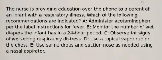 The nurse is providing education over the phone to a parent of an infant with a respiratory illness. Which of the following recommendations are indicated? A: Administer acetaminophen per the label instructions for fever. B: Monitor the number of wet diapers the infant has in a 24-hour period. C: Observe for signs of worsening respiratory distress. D: Use a topical vapor rub on the chest. E: Use saline drops and suction nose as needed using a nasal aspirator.