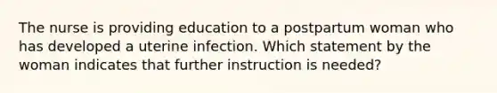 The nurse is providing education to a postpartum woman who has developed a uterine infection. Which statement by the woman indicates that further instruction is needed?