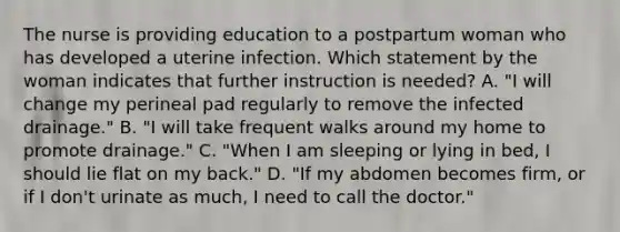 The nurse is providing education to a postpartum woman who has developed a uterine infection. Which statement by the woman indicates that further instruction is needed? A. "I will change my perineal pad regularly to remove the infected drainage." B. "I will take frequent walks around my home to promote drainage." C. "When I am sleeping or lying in bed, I should lie flat on my back." D. "If my abdomen becomes firm, or if I don't urinate as much, I need to call the doctor."