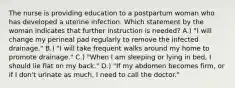 The nurse is providing education to a postpartum woman who has developed a uterine infection. Which statement by the woman indicates that further instruction is needed? A.) "I will change my perineal pad regularly to remove the infected drainage." B.) "I will take frequent walks around my home to promote drainage." C.) "When I am sleeping or lying in bed, I should lie flat on my back." D.) "If my abdomen becomes firm, or if I don't urinate as much, I need to call the doctor."