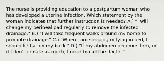 The nurse is providing education to a postpartum woman who has developed a uterine infection. Which statement by the woman indicates that further instruction is needed? A.) "I will change my perineal pad regularly to remove the infected drainage." B.) "I will take frequent walks around my home to promote drainage." C.) "When I am sleeping or lying in bed, I should lie flat on my back." D.) "If my abdomen becomes firm, or if I don't urinate as much, I need to call the doctor."