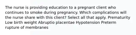 The nurse is providing education to a pregnant client who continues to smoke during pregnancy. Which complications will the nurse share with this​ client? Select all that​ apply. Prematurity Low birth weight Abruptio placentae Hypotension Preterm rupture of membranes