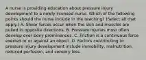 A nurse is providing education about pressure injury development to a newly licensed nurse. Which of the following points should the nurse include in the teaching? (Select all that apply.) A. Shear forces occur when the skin and muscles are pulled in opposite directions. B. Pressure injuries most often develop over bony prominences. C. Friction is a continuous force exerted or or against an object. D. Factors contributing to pressure injury development include immobility, malnutrition, reduced perfusion, and sensory loss.