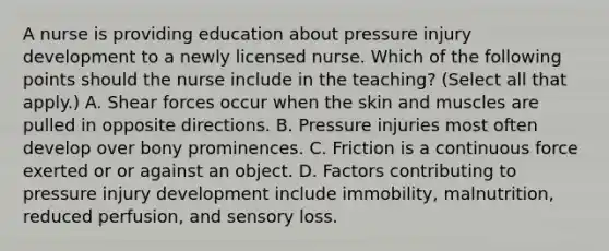 A nurse is providing education about pressure injury development to a newly licensed nurse. Which of the following points should the nurse include in the teaching? (Select all that apply.) A. Shear forces occur when the skin and muscles are pulled in opposite directions. B. Pressure injuries most often develop over bony prominences. C. Friction is a continuous force exerted or or against an object. D. Factors contributing to pressure injury development include immobility, malnutrition, reduced perfusion, and sensory loss.