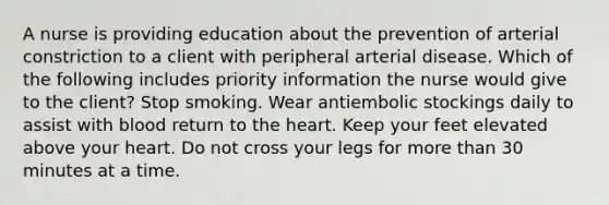 A nurse is providing education about the prevention of arterial constriction to a client with peripheral arterial disease. Which of the following includes priority information the nurse would give to the client? Stop smoking. Wear antiembolic stockings daily to assist with blood return to the heart. Keep your feet elevated above your heart. Do not cross your legs for more than 30 minutes at a time.