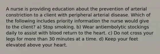 A nurse is providing education about the prevention of arterial constriction to a client with peripheral arterial disease. Which of the following includes priority information the nurse would give to the client? a) Stop smoking. b) Wear antiembolytic stockings daily to assist with blood return to the heart. c) Do not cross your legs for more than 30 minutes at a time. d) Keep your feet elevated above your heart.