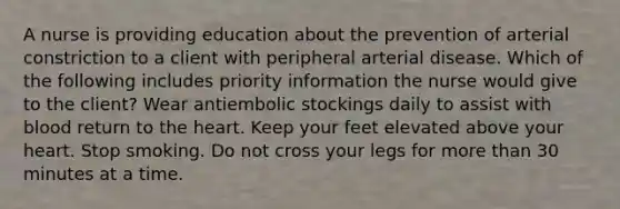 A nurse is providing education about the prevention of arterial constriction to a client with peripheral arterial disease. Which of the following includes priority information the nurse would give to the client? Wear antiembolic stockings daily to assist with blood return to the heart. Keep your feet elevated above your heart. Stop smoking. Do not cross your legs for more than 30 minutes at a time.