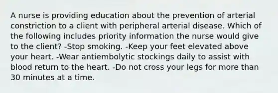 A nurse is providing education about the prevention of arterial constriction to a client with peripheral arterial disease. Which of the following includes priority information the nurse would give to the client? -Stop smoking. -Keep your feet elevated above your heart. -Wear antiembolytic stockings daily to assist with blood return to the heart. -Do not cross your legs for more than 30 minutes at a time.