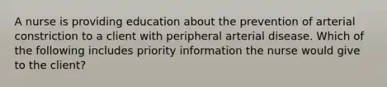 A nurse is providing education about the prevention of arterial constriction to a client with peripheral arterial disease. Which of the following includes priority information the nurse would give to the client?