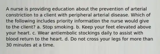 A nurse is providing education about the prevention of arterial constriction to a client with peripheral arterial disease. Which of the following includes priority information the nurse would give to the client? a. Stop smoking. b. Keep your feet elevated above your heart. c. Wear antiembolic stockings daily to assist with blood return to the heart. d. Do not cross your legs for more than 30 minutes at a time.