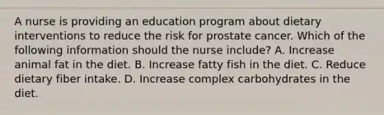 A nurse is providing an education program about dietary interventions to reduce the risk for prostate cancer. Which of the following information should the nurse include? A. Increase animal fat in the diet. B. Increase fatty fish in the diet. C. Reduce dietary fiber intake. D. Increase complex carbohydrates in the diet.