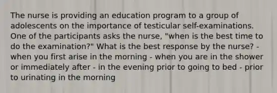 The nurse is providing an education program to a group of adolescents on the importance of testicular self-examinations. One of the participants asks the nurse, "when is the best time to do the examination?" What is the best response by the nurse? - when you first arise in the morning - when you are in the shower or immediately after - in the evening prior to going to bed - prior to urinating in the morning