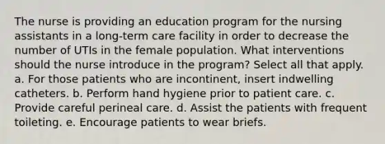 The nurse is providing an education program for the nursing assistants in a long-term care facility in order to decrease the number of UTIs in the female population. What interventions should the nurse introduce in the program? Select all that apply. a. For those patients who are incontinent, insert indwelling catheters. b. Perform hand hygiene prior to patient care. c. Provide careful perineal care. d. Assist the patients with frequent toileting. e. Encourage patients to wear briefs.