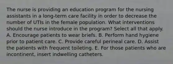 The nurse is providing an education program for the nursing assistants in a long-term care facility in order to decrease the number of UTIs in the female population. What interventions should the nurse introduce in the program? Select all that apply. A. Encourage patients to wear briefs. B. Perform hand hygiene prior to patient care. C. Provide careful perineal care. D. Assist the patients with frequent toileting. E. For those patients who are incontinent, insert indwelling catheters.