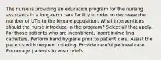 The nurse is providing an education program for the nursing assistants in a long-term care facility in order to decrease the number of UTIs in the female population. What interventions should the nurse introduce in the program? Select all that apply. For those patients who are incontinent, insert indwelling catheters. Perform hand hygiene prior to patient care. Assist the patients with frequent toileting. Provide careful perineal care. Encourage patients to wear briefs.