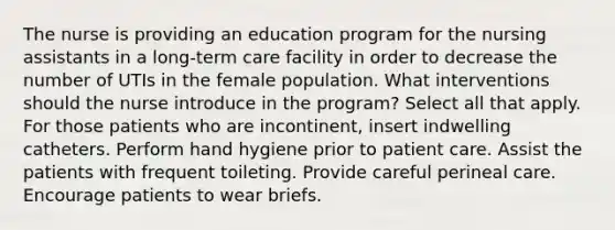 The nurse is providing an education program for the nursing assistants in a long-term care facility in order to decrease the number of UTIs in the female population. What interventions should the nurse introduce in the program? Select all that apply. For those patients who are incontinent, insert indwelling catheters. Perform hand hygiene prior to patient care. Assist the patients with frequent toileting. Provide careful perineal care. Encourage patients to wear briefs.