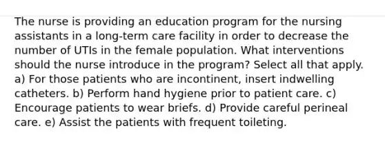 The nurse is providing an education program for the nursing assistants in a long-term care facility in order to decrease the number of UTIs in the female population. What interventions should the nurse introduce in the program? Select all that apply. a) For those patients who are incontinent, insert indwelling catheters. b) Perform hand hygiene prior to patient care. c) Encourage patients to wear briefs. d) Provide careful perineal care. e) Assist the patients with frequent toileting.