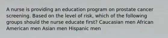 A nurse is providing an education program on prostate cancer screening. Based on the level of risk, which of the following groups should the nurse educate first? Caucasian men African American men Asian men Hispanic men