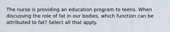 The nurse is providing an education program to teens. When discussing the role of fat in our bodies, which function can be attributed to fat? Select all that apply.