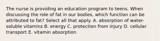 The nurse is providing an education program to teens. When discussing the role of fat in our bodies, which function can be attributed to fat? Select all that apply. A. absorption of water-soluble vitamins B. energy C. protection from injury D. cellular transport E. vitamin absorption