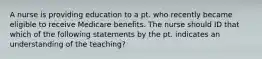 A nurse is providing education to a pt. who recently became eligible to receive Medicare benefits. The nurse should ID that which of the following statements by the pt. indicates an understanding of the teaching?