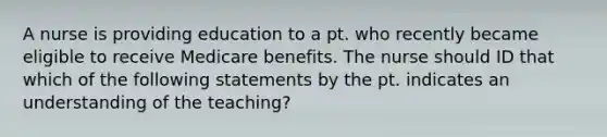 A nurse is providing education to a pt. who recently became eligible to receive Medicare benefits. The nurse should ID that which of the following statements by the pt. indicates an understanding of the teaching?