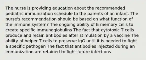 The nurse is providing education about the recommended pediatric immunization schedule to the parents of an infant. The nurse's recommendation should be based on what function of the immune system? The ongoing ability of B memory cells to create specific immunoglobulins The fact that cytotoxic T cells produce and retain antibodies after stimulation by a vaccine The ability of helper T cells to preserve IgG until it is needed to fight a specific pathogen The fact that antibodies injected during an immunization are retained to fight future infections