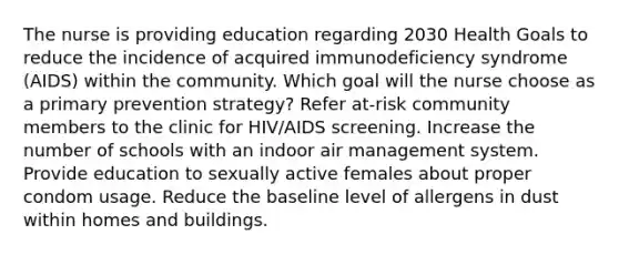 The nurse is providing education regarding 2030 Health Goals to reduce the incidence of acquired immunodeficiency syndrome (AIDS) within the community. Which goal will the nurse choose as a primary prevention strategy? Refer at-risk community members to the clinic for HIV/AIDS screening. Increase the number of schools with an indoor air management system. Provide education to sexually active females about proper condom usage. Reduce the baseline level of allergens in dust within homes and buildings.