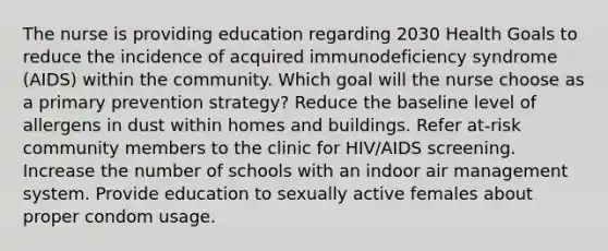 The nurse is providing education regarding 2030 Health Goals to reduce the incidence of acquired immunodeficiency syndrome (AIDS) within the community. Which goal will the nurse choose as a primary prevention strategy? Reduce the baseline level of allergens in dust within homes and buildings. Refer at-risk community members to the clinic for HIV/AIDS screening. Increase the number of schools with an indoor air management system. Provide education to sexually active females about proper condom usage.