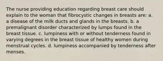 The nurse providing education regarding breast care should explain to the woman that fibrocystic changes in breasts are: a. a disease of the milk ducts and glands in the breasts. b. a premalignant disorder characterized by lumps found in the breast tissue. c. lumpiness with or without tenderness found in varying degrees in the breast tissue of healthy women during menstrual cycles. d. lumpiness accompanied by tenderness after menses.