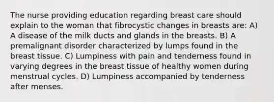 The nurse providing education regarding breast care should explain to the woman that fibrocystic changes in breasts are: A) A disease of the milk ducts and glands in the breasts. B) A premalignant disorder characterized by lumps found in the breast tissue. C) Lumpiness with pain and tenderness found in varying degrees in the breast tissue of healthy women during menstrual cycles. D) Lumpiness accompanied by tenderness after menses.