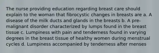 The nurse providing education regarding breast care should explain to the woman that fibrocystic changes in breasts are a. A disease of the milk ducts and glands in the breasts b. A pre-malignant disorder characterized by lumps found in the breast tissue c. Lumpiness with pain and tenderness found in varying degrees in the breast tissue of healthy women during menstrual cycles d. Lumpiness accompanied by tenderness after menses