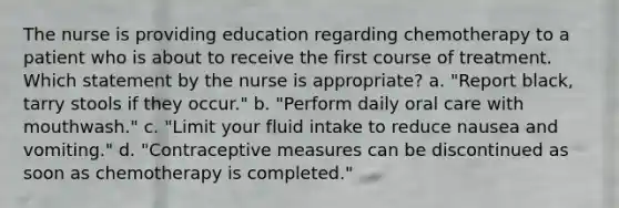 The nurse is providing education regarding chemotherapy to a patient who is about to receive the first course of treatment. Which statement by the nurse is appropriate? a. "Report black, tarry stools if they occur." b. "Perform daily oral care with mouthwash." c. "Limit your fluid intake to reduce nausea and vomiting." d. "Contraceptive measures can be discontinued as soon as chemotherapy is completed."