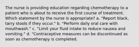 The nurse is providing education regarding chemotherapy to a patient who is about to receive the first course of treatment. Which statement by the nurse is appropriate? a. "Report black, tarry stools if they occur." b. "Perform daily oral care with mouthwash." c. "Limit your fluid intake to reduce nausea and vomiting." d. "Contraceptive measures can be discontinued as soon as chemotherapy is completed.