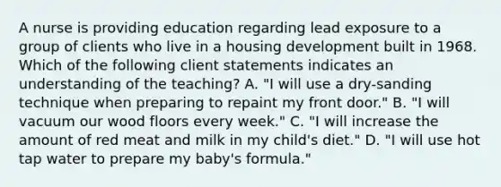 A nurse is providing education regarding lead exposure to a group of clients who live in a housing development built in 1968. Which of the following client statements indicates an understanding of the teaching? A. "I will use a dry-sanding technique when preparing to repaint my front door." B. "I will vacuum our wood floors every week." C. "I will increase the amount of red meat and milk in my child's diet." D. "I will use hot tap water to prepare my baby's formula."