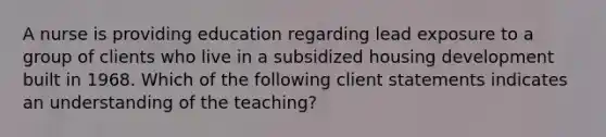 A nurse is providing education regarding lead exposure to a group of clients who live in a subsidized housing development built in 1968. Which of the following client statements indicates an understanding of the teaching?