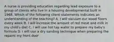 A nurse is providing education regarding lead exposure to a group of clients who live in a housing developmental built in 1968. Which of the following client statements indicates an understanding of the teaching? A. I will vacuum our wood floors every week B. I will increase the amount of red meat and milk in my child's diet C. I will use hot tap water to prepare my baby's formula D. I will use a dry sanding technique when preparing the repaint my front door