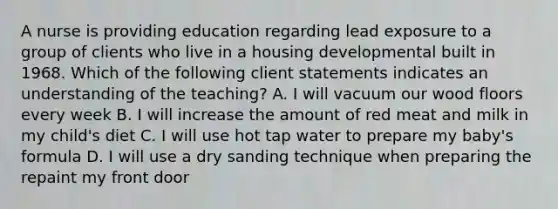 A nurse is providing education regarding lead exposure to a group of clients who live in a housing developmental built in 1968. Which of the following client statements indicates an understanding of the teaching? A. I will vacuum our wood floors every week B. I will increase the amount of red meat and milk in my child's diet C. I will use hot tap water to prepare my baby's formula D. I will use a dry sanding technique when preparing the repaint my front door