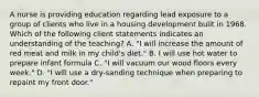 A nurse is providing education regarding lead exposure to a group of clients who live in a housing development built in 1968. Which of the following client statements indicates an understanding of the teaching? A. "I will increase the amount of red meat and milk in my child's diet." B. I will use hot water to prepare infant formula C. "I will vacuum our wood floors every week." D. "I will use a dry-sanding technique when preparing to repaint my front door."