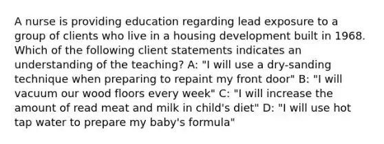 A nurse is providing education regarding lead exposure to a group of clients who live in a housing development built in 1968. Which of the following client statements indicates an understanding of the teaching? A: "I will use a dry-sanding technique when preparing to repaint my front door" B: "I will vacuum our wood floors every week" C: "I will increase the amount of read meat and milk in child's diet" D: "I will use hot tap water to prepare my baby's formula"