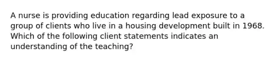 A nurse is providing education regarding lead exposure to a group of clients who live in a housing development built in 1968. Which of the following client statements indicates an understanding of the teaching?