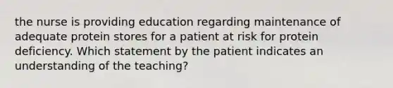 the nurse is providing education regarding maintenance of adequate protein stores for a patient at risk for protein deficiency. Which statement by the patient indicates an understanding of the teaching?