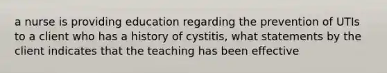 a nurse is providing education regarding the prevention of UTIs to a client who has a history of cystitis, what statements by the client indicates that the teaching has been effective