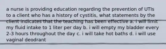 a nurse is providing education regarding the prevention of UTIs to a client who has a history of cystitis, what statements by the client indicates that the teaching has been effective a. i will limit my fluid intake to 1 liter per day b. i will empty my bladder every 2-3 hours throughout the day c. i will take hot baths d. i will use vaginal deodrant