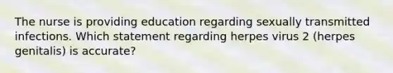 The nurse is providing education regarding sexually transmitted infections. Which statement regarding herpes virus 2 (herpes genitalis) is accurate?